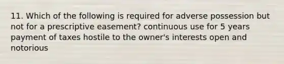 11. Which of the following is required for adverse possession but not for a prescriptive easement? continuous use for 5 years payment of taxes hostile to the owner's interests open and notorious