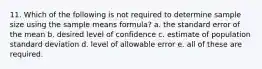 11. Which of the following is not required to determine sample size using the sample means formula? a. the standard error of the mean b. desired level of confidence c. estimate of population standard deviation d. level of allowable error e. all of these are required.