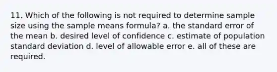 11. Which of the following is not required to determine sample size using the sample means formula? a. the standard error of the mean b. desired level of confidence c. estimate of population <a href='https://www.questionai.com/knowledge/kqGUr1Cldy-standard-deviation' class='anchor-knowledge'>standard deviation</a> d. level of allowable error e. all of these are required.