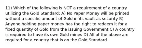 11) Which of the following is NOT a requirement of a country utilizing the Gold Standard: A) No Paper Money will be printed without a specific amount of Gold in its vault as security B) Anyone holding paper money has the right to redeem it for a fixed quantity of Gold from the issuing Government C) A country is required to have its own Gold mines D) All of the above are required for a country that is on the Gold Standard