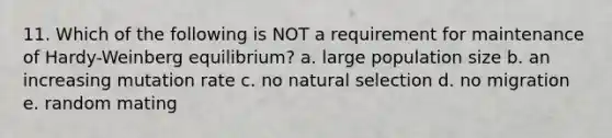 11. Which of the following is NOT a requirement for maintenance of Hardy-Weinberg equilibrium? a. large population size b. an increasing mutation rate c. no natural selection d. no migration e. random mating