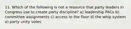 11. Which of the following is not a resource that party leaders in Congress use to create party discipline? a) leadership PACs b) committee assignments c) access to the floor d) the whip system e) party unity votes