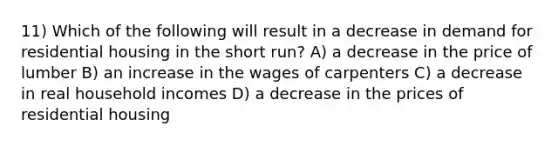 11) Which of the following will result in a decrease in demand for residential housing in the short run? A) a decrease in the price of lumber B) an increase in the wages of carpenters C) a decrease in real household incomes D) a decrease in the prices of residential housing