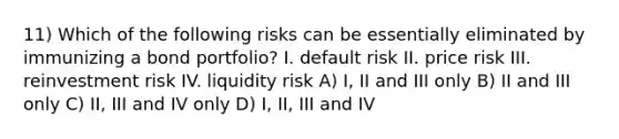 11) Which of the following risks can be essentially eliminated by immunizing a bond portfolio? I. default risk II. price risk III. reinvestment risk IV. liquidity risk A) I, II and III only B) II and III only C) II, III and IV only D) I, II, III and IV