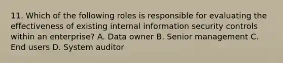 11. Which of the following roles is responsible for evaluating the effectiveness of existing internal information security controls within an enterprise? A. Data owner B. Senior management C. End users D. System auditor