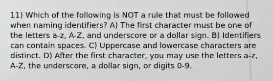 11) Which of the following is NOT a rule that must be followed when naming identifiers? A) The first character must be one of the letters a-z, A-Z, and underscore or a dollar sign. B) Identifiers can contain spaces. C) Uppercase and lowercase characters are distinct. D) After the first character, you may use the letters a-z, A-Z, the underscore, a dollar sign, or digits 0-9.