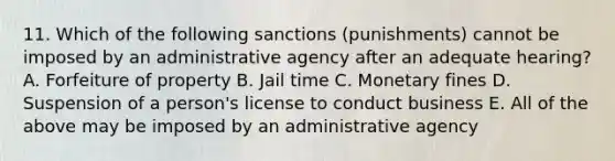 11. Which of the following sanctions (punishments) cannot be imposed by an administrative agency after an adequate hearing? A. Forfeiture of property B. Jail time C. Monetary fines D. Suspension of a person's license to conduct business E. All of the above may be imposed by an administrative agency