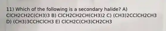 11) Which of the following is a secondary halide? A) ClCH2CH2C(CH3)3 B) ClCH2CH2CH(CH3)2 C) (CH3)2CClCH2CH3 D) (CH3)3CCHClCH3 E) ClCH2C(CH3)CH2CH3