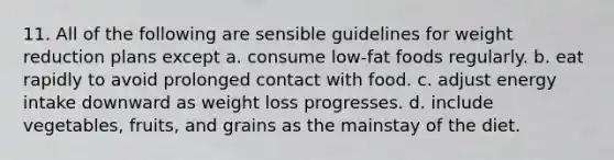 11. All of the following are sensible guidelines for weight reduction plans except a. consume low-fat foods regularly. b. eat rapidly to avoid prolonged contact with food. c. adjust energy intake downward as weight loss progresses. d. include vegetables, fruits, and grains as the mainstay of the diet.