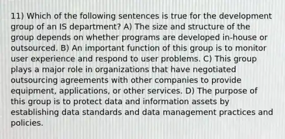 11) Which of the following sentences is true for the development group of an IS department? A) The size and structure of the group depends on whether programs are developed in-house or outsourced. B) An important function of this group is to monitor user experience and respond to user problems. C) This group plays a major role in organizations that have negotiated outsourcing agreements with other companies to provide equipment, applications, or other services. D) The purpose of this group is to protect data and information assets by establishing data standards and data management practices and policies.