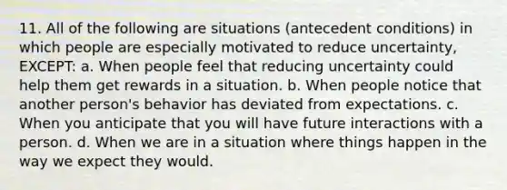 11. All of the following are situations (antecedent conditions) in which people are especially motivated to reduce uncertainty, EXCEPT: a. When people feel that reducing uncertainty could help them get rewards in a situation. b. When people notice that another person's behavior has deviated from expectations. c. When you anticipate that you will have future interactions with a person. d. When we are in a situation where things happen in the way we expect they would.