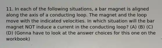 11. In each of the following situations, a bar magnet is aligned along the axis of a conducting loop. The magnet and the loop move with the indicated velocities. In which situation will the bar magnet NOT induce a current in the conducting loop? (A) (B) (C) (D) (Gonna have to look at the answer choices for this one on the workbook)