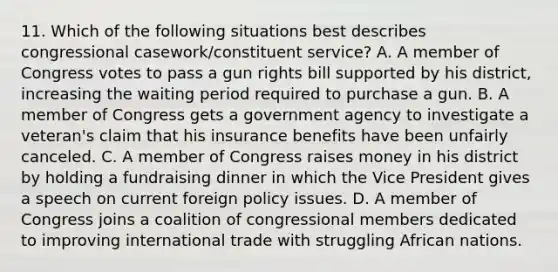 11. Which of the following situations best describes congressional casework/constituent service? A. A member of Congress votes to pass a gun rights bill supported by his district, increasing the waiting period required to purchase a gun. B. A member of Congress gets a government agency to investigate a veteran's claim that his insurance benefits have been unfairly canceled. C. A member of Congress raises money in his district by holding a fundraising dinner in which the Vice President gives a speech on current foreign policy issues. D. A member of Congress joins a coalition of congressional members dedicated to improving international trade with struggling African nations.