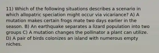 11) Which of the following situations describes a scenario in which allopatric speciation might occur via vicariance? A) A mutation makes certain frogs mate two days earlier in the season. B) An earthquake separates a lizard population into two groups C) A mutation changes the pollinator a plant can utilize. D) A pair of birds colonizes an island with numerous empty niches.