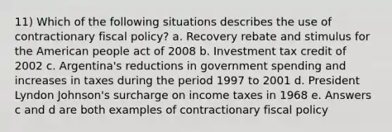 11) Which of the following situations describes the use of contractionary fiscal policy? a. Recovery rebate and stimulus for the American people act of 2008 b. Investment tax credit of 2002 c. Argentina's reductions in government spending and increases in taxes during the period 1997 to 2001 d. President Lyndon Johnson's surcharge on income taxes in 1968 e. Answers c and d are both examples of contractionary fiscal policy