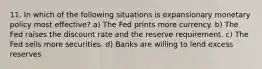 11. In which of the following situations is expansionary monetary policy most effective? a) The Fed prints more currency. b) The Fed raises the discount rate and the reserve requirement. c) The Fed sells more securities. d) Banks are willing to lend excess reserves