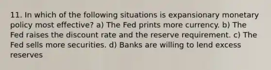 11. In which of the following situations is expansionary <a href='https://www.questionai.com/knowledge/kEE0G7Llsx-monetary-policy' class='anchor-knowledge'>monetary policy</a> most effective? a) The Fed prints more currency. b) The Fed raises the discount rate and the reserve requirement. c) The Fed sells more securities. d) Banks are willing to lend excess reserves