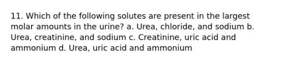 11. Which of the following solutes are present in the largest molar amounts in the urine? a. Urea, chloride, and sodium b. Urea, creatinine, and sodium c. Creatinine, uric acid and ammonium d. Urea, uric acid and ammonium