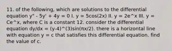 11. of the following, which are solutions to the differential equation y" - 5y' + 4y = 0 I. y = 5cos(2x) II. y = 2e^x III. y = Ce^x, where C is a constant 12. consider the differential equation dy/dx = (y-4)^(3)sin(πx/2). there is a horizontal line with equation y = c that satisfies this differential equation. find the value of c.