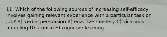 11. Which of the following sources of increasing self-efficacy involves gaining relevant experience with a particular task or job? A) verbal persuasion B) enactive mastery C) vicarious modeling D) arousal E) cognitive learning