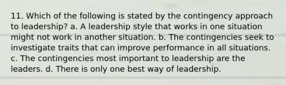 11. Which of the following is stated by the contingency approach to leadership? a. A leadership style that works in one situation might not work in another situation. b. The contingencies seek to investigate traits that can improve performance in all situations. c. The contingencies most important to leadership are the leaders. d. There is only one best way of leadership.