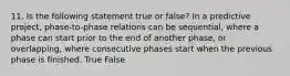 11. Is the following statement true or false? In a predictive project, phase-to-phase relations can be sequential, where a phase can start prior to the end of another phase, or overlapping, where consecutive phases start when the previous phase is finished. True False