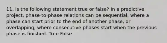 11. Is the following statement true or false? In a predictive project, phase-to-phase relations can be sequential, where a phase can start prior to the end of another phase, or overlapping, where consecutive phases start when the previous phase is finished. True False