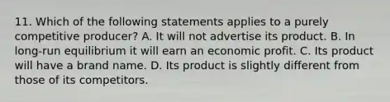 11. Which of the following statements applies to a purely competitive producer? A. It will not advertise its product. B. In long-run equilibrium it will earn an economic profit. C. Its product will have a brand name. D. Its product is slightly different from those of its competitors.