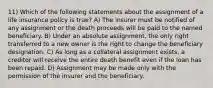 11) Which of the following statements about the assignment of a life insurance policy is true? A) The insurer must be notified of any assignment or the death proceeds will be paid to the named beneficiary. B) Under an absolute assignment, the only right transferred to a new owner is the right to change the beneficiary designation. C) As long as a collateral assignment exists, a creditor will receive the entire death benefit even if the loan has been repaid. D) Assignment may be made only with the permission of the insurer and the beneficiary.