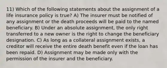 11) Which of the following statements about the assignment of a life insurance policy is true? A) The insurer must be notified of any assignment or the death proceeds will be paid to the named beneficiary. B) Under an absolute assignment, the only right transferred to a new owner is the right to change the beneficiary designation. C) As long as a collateral assignment exists, a creditor will receive the entire death benefit even if the loan has been repaid. D) Assignment may be made only with the permission of the insurer and the beneficiary.