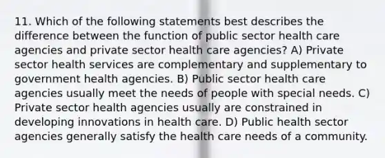 11. Which of the following statements best describes the difference between the function of public sector health care agencies and private sector health care agencies? A) Private sector health services are complementary and supplementary to government health agencies. B) Public sector health care agencies usually meet the needs of people with special needs. C) Private sector health agencies usually are constrained in developing innovations in health care. D) Public health sector agencies generally satisfy the health care needs of a community.