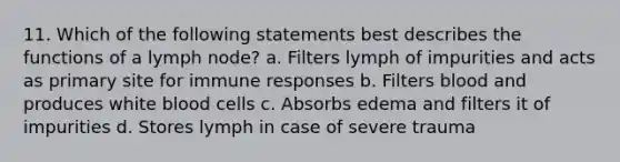 11. Which of the following statements best describes the functions of a lymph node? a. Filters lymph of impurities and acts as primary site for immune responses b. Filters blood and produces white blood cells c. Absorbs edema and filters it of impurities d. Stores lymph in case of severe trauma