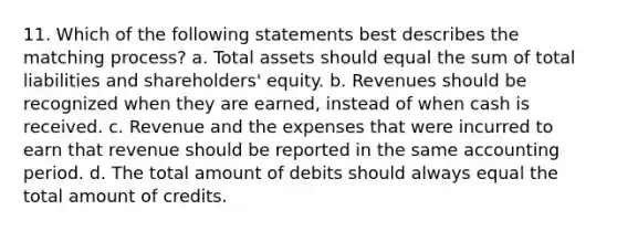 11. Which of the following statements best describes the matching process? a. Total assets should equal the sum of total liabilities and shareholders' equity. b. Revenues should be recognized when they are earned, instead of when cash is received. c. Revenue and the expenses that were incurred to earn that revenue should be reported in the same accounting period. d. The total amount of debits should always equal the total amount of credits.