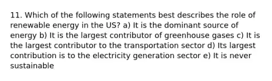 11. Which of the following statements best describes the role of renewable energy in the US? a) It is the dominant source of energy b) It is the largest contributor of greenhouse gases c) It is the largest contributor to the transportation sector d) Its largest contribution is to the electricity generation sector e) It is never sustainable