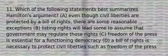 11. Which of the following statements best summarizes Hamilton's argument? (A) even though civil liberties are protected by a bill of rights, there are some reasonable exceptions (B) listing rights will lead some to assume that government may regulate those rights (C) freedom of the press is essential for a functioning democracy (D) a bill of rights is necessary to protect civil liberties such as freedom of the press