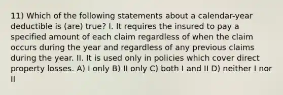 11) Which of the following statements about a calendar-year deductible is (are) true? I. It requires the insured to pay a specified amount of each claim regardless of when the claim occurs during the year and regardless of any previous claims during the year. II. It is used only in policies which cover direct property losses. A) I only B) II only C) both I and II D) neither I nor II