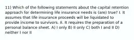 11) Which of the following statements about the capital retention approach for determining life insurance needs is (are) true? I. It assumes that life insurance proceeds will be liquidated to provide income to survivors. II. It requires the preparation of a personal balance sheet. A) I only B) II only C) both I and II D) neither I nor II