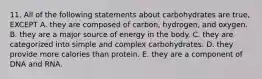 11. All of the following statements about carbohydrates are true, EXCEPT A. they are composed of carbon, hydrogen, and oxygen. B. they are a major source of energy in the body. C. they are categorized into simple and complex carbohydrates. D. they provide more calories than protein. E. they are a component of DNA and RNA.