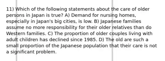 11) Which of the following statements about the care of older persons in Japan is true? A) Demand for nursing homes, especially in Japan's big cities, is low. B) Japanese families assume no more responsibility for their older relatives than do Western families. C) The proportion of older couples living with adult children has declined since 1985. D) The old are such a small proportion of the Japanese population that their care is not a significant problem.