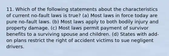 11. Which of the following statements about the characteristics of current no-fault laws is true? (a) Most laws in force today are pure no-fault laws. (b) Most laws apply to both bodily injury and property damage. (c) Most laws permit payment of survivor benefits to a surviving spouse and children. (d) States with add-on plans restrict the right of accident victims to sue negligent drivers.