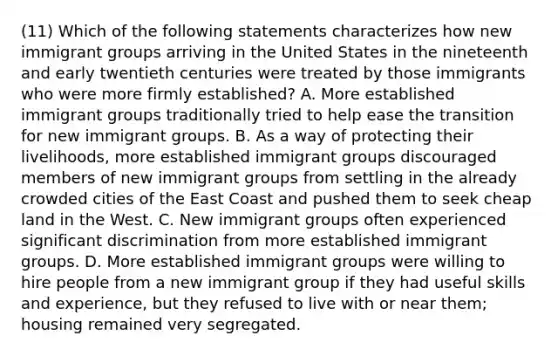 (11) Which of the following statements characterizes how new immigrant groups arriving in the United States in the nineteenth and early twentieth centuries were treated by those immigrants who were more firmly established? A. More established immigrant groups traditionally tried to help ease the transition for new immigrant groups. B. As a way of protecting their livelihoods, more established immigrant groups discouraged members of new immigrant groups from settling in the already crowded cities of the East Coast and pushed them to seek cheap land in the West. C. New immigrant groups often experienced significant discrimination from more established immigrant groups. D. More established immigrant groups were willing to hire people from a new immigrant group if they had useful skills and experience, but they refused to live with or near them; housing remained very segregated.