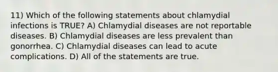 11) Which of the following statements about chlamydial infections is TRUE? A) Chlamydial diseases are not reportable diseases. B) Chlamydial diseases are less prevalent than gonorrhea. C) Chlamydial diseases can lead to acute complications. D) All of the statements are true.