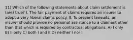 11) Which of the following statements about claim settlement is (are) true? I. The fair payment of claims requires an insurer to adopt a very liberal claims policy. II. To prevent lawsuits, an insurer should provide no personal assistance to a claimant other than that which is required by contractual obligations. A) I only B) II only C) both I and II D) neither I nor II