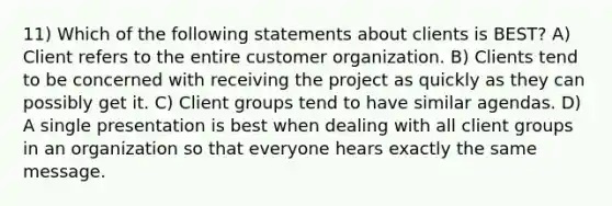 11) Which of the following statements about clients is BEST? A) Client refers to the entire customer organization. B) Clients tend to be concerned with receiving the project as quickly as they can possibly get it. C) Client groups tend to have similar agendas. D) A single presentation is best when dealing with all client groups in an organization so that everyone hears exactly the same message.