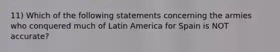 11) Which of the following statements concerning the armies who conquered much of Latin America for Spain is NOT accurate?