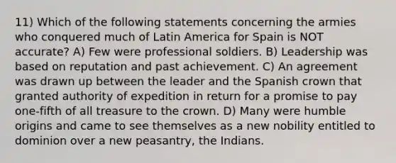 11) Which of the following statements concerning the armies who conquered much of Latin America for Spain is NOT accurate? A) Few were professional soldiers. B) Leadership was based on reputation and past achievement. C) An agreement was drawn up between the leader and the Spanish crown that granted authority of expedition in return for a promise to pay one-fifth of all treasure to the crown. D) Many were humble origins and came to see themselves as a new nobility entitled to dominion over a new peasantry, the Indians.