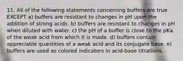 11. All of the following statements concerning buffers are true EXCEPT a) buffers are resistant to changes in pH upon the addition of strong acids. b) buffers are resistant to changes in pH when diluted with water. c) the pH of a buffer is close to the pKa of the weak acid from which it is made. d) buffers contain appreciable quantities of a weak acid and its conjugate base. e) buffers are used as colored indicators in acid-base titrations.