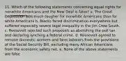 11. Which of the following statements concerning equal rights for nonwhite Americans and the New Deal is false? a. The Great Depression was much tougher for nonwhite Americans than for white Americans b. Blacks faced discrimination everywhere but suffered especially severe legal inequality in the Jim Crow South. c. Roosevelt rejected such proposals as abolishing the poll tax and declaring lynching a federal crime. d. Roosevelt agreed to remove domestic workers and farm laborers from the provisions of the Social Security Bill, excluding many African Americans from the economic safety net. e. None of the above statements are false