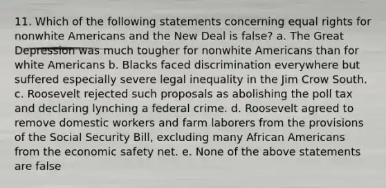 11. Which of the following statements concerning equal rights for nonwhite Americans and the New Deal is false? a. The Great Depression was much tougher for nonwhite Americans than for white Americans b. Blacks faced discrimination everywhere but suffered especially severe legal inequality in the Jim Crow South. c. Roosevelt rejected such proposals as abolishing the poll tax and declaring lynching a federal crime. d. Roosevelt agreed to remove domestic workers and farm laborers from the provisions of the Social Security Bill, excluding many African Americans from the economic safety net. e. None of the above statements are false