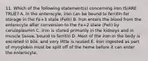 11. Which of the following statement(s) concerning iron IS/ARE TRUE? A. In the enterocyle, iron can be bound to ferritin for storage in the Fe+3 state (FeIII) B. Iron enters the blood from the enterocyte after conversion to the Fe+2 state (FeII) by ceruloplasmin C. Iron is stored primarily in the kidneys and in muscle tissue, bound to ferritin D. Most of the iron in the body is excreted in bile, and very little is reused E. Iron ingested as part of myoglobin must be split off of the heme before it can enter the enterocyte.